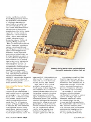 MEDICAL ROBOTICS SPECIAL REPORT SEPTEMBER 2021 3
from the brain to the prosthetic
devices. Myographic chips monitor
and measure the force produced
by muscles as they move from
relaxed mode to contractions and
can deliver intensity and muscle
signal speed. The surface-mounted
electromyographic sensors with
isolated micro-wiring receive analog
signals sent from the brain to be
captured and converted to digital
signals. They are then connected
to newly adapted prosthetic
devices that enhance the life and
capability of amputee patients.
Keys to quality human-to-machine
interface systems are extensive but
exacting and quite well defined.
Depending upon each circumstance,
options for directing prosthetic
movements include using body
power, electric assisted power, and
for simpler applications, passive or
pneumatic devices. The prostheses
method selected should optimize
the prosthetic device utilization for
patients and their life­
styles. For
a number of years, industry has
focused on deep electromyography
(EMG) for collecting muscular
signaling from areas inside the
forearm for use with the prosthetic
hand. Today, however, surface level
electromyograms (sEMGs) have
significantly improved data-acquisition
capabilities, are noninvasive, and
have evolved to eclipse the surgical-
related prosthesis process.
Improving the Human-Machine
Interface
The data-processing system
consists of an electrode interface, a
signal conditioning unit, and a power
source designed into a small sealed
device. Getting a reliable and useful
signal from the sensors that drive
the machine in­
struments requires
several steps. Two to three sensor
pads are carefully placed externally
on the arm at that point determined
to exhibit strong muscular signal
activity. Sensor placement must be
near the tendon bulge entering the
muscle to collect the best signals. This
ideal position of electrode placement
is between the innervation zone (or
motor unit) and where the muscle
tissue is attached to the tendons.
When the brain directs muscle
activity, the sensor pads detect
minute analog electrical signals that
result within the muscular system.
Those signals are filtered at both the
high and low frequencies to remove
electrical noise and to isolate the
signals from potential power supply
interference. In some cases, a variable
resistor is employed to act as a digital
potentiometer to help control signal
gain stability, as signals sometimes
bounce up and down during excited
use. The cleaned signals are then
rectified to offer a digital signal
that exhibits definable shifts in
voltage in typical range of 5–12 V.
In some cases, an amplifier is used
to set the signal levels and gain to
optimize wiring impedance and drive
mechanisms in the prosthetic unit. By
design, most prosthetic motor/driver
systems operate and provide more
precision in responding to low-level
digital stepping signal technology.
The complexity of this human-
to-machine interface increases
significantly the need to drive process
controls for multiple degrees of
freedom ­
in the prosthetic device.
Fortunately, these sEMGs are
improving and offering opportunities
for use beyond the older intramuscular
EMG prosthesis method. Surface-
style electrodes easily form a reliable
electrochemical state between the
detection surface and the skin of
the body so that current can flow
The National Institutes of Health supports additional development
of various EMG sensor devices and systems. (Credit: NIH)
 