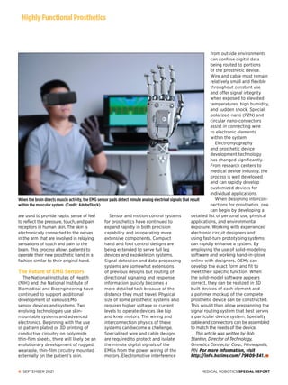 MEDICAL ROBOTICS SPECIAL REPORT
6 SEPTEMBER 2021
are used to provide haptic sense of feel
to reflect the pressure, touch, and pain
receptors in human skin. The skin is
electronically connected to the nerves
in the arm that are involved in relaying
sensations of touch and pain to the
brain. This process allows patients to
operate their new prosthetic hand in a
fashion similar to their original hand.
The Future of EMG Sensors
The National Institutes of Health
(NIH) and the National Institute of
Biomedical and Bioengineering have
continued to support additional
development of various EMG
sensor devices and systems. Two
evolving technologies use skin-
mountable systems and advanced
electronics. Beginning with the use
of pattern plated or 3D printing of
conductive circuitry on polyimide
thin-film sheets, there will likely be an
evolutionary development of rugged,
wearable, thin-film circuitry mounted
externally on the patient’s skin.
Sensor and motion control systems
for prosthetics have continued to
expand rapidly in both precision
capability and in operating more
extensive components. Compact
hand and foot control designs are
being extended to serve full leg
devices and exoskeleton systems.
Signal detection and data-processing
systems are somewhat extensions
of previous designs but routing of
directional signaling and response
information quickly becomes a
more detailed task because of the
distance they must travel. Physical
size of some prosthetic systems also
requires higher voltage or current
levels to operate devices like hip
and knee motors. The wiring and
interconnection physics of these
systems can become a challenge.
Specialized wire and cable designs
are required to protect and isolate
the minute digital signals of the
EMGs from the power wiring of the
motors. Electromotive interference
from outside environments
can confuse digital data
being routed to portions
of the prosthetic device.
Wire and cable must remain
relatively small and flexible
throughout constant use
and offer signal integrity
when exposed to elevated
temperatures, high humidity,
and sudden shock. Special
polarized-nano (PZN) and
circular nano-connectors
assist in connecting wire
to electronic elements
within the system.
Electromyography
and prosthetic device
development technology
has changed significantly.
From research centers to
medical device industry, the
process is well developed
and can rapidly develop
customized devices for
individual applications.
When designing intercon­
nections for prosthetics, one
can begin by developing a
detailed list of personal use, physical
applications, and environmental
exposure. Working with experienced
electronic circuit designers and
using fast-turn prototyping systems
can rapidly enhance a system. By
employing the use of solid-modeling
software and working hand-in-glove
online with designers, OEMs can
develop the exact form and fit to
meet their specific function. When
the solid-model software appears
correct, they can be realized in 3D
built devices of each element and
a polymer mockup of the complete
prosthetic device can be constructed.
This would then allow preplanning the
signal routing system that best serves
a particular device system. Specialty
cable and connectors can be assembled
to match the needs of the device.
This article was written by Bob
Stanton, Director of Technology,
Omnetics Connector Corp., Minneapolis,
MN. For more information, visit
http://info.hotims.com/ 79409-341.
Highly Functional Prosthetics
When the brain directs muscle activity, the EMG sensor pads detect minute analog electrical signals that result
within the muscular system. (Credit: AdobeStock)
 