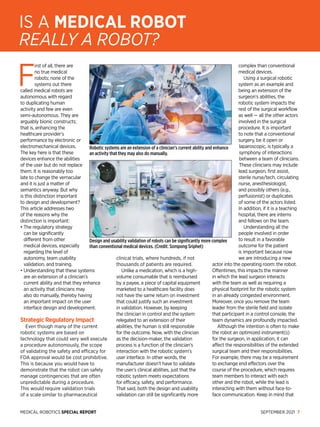 MEDICAL ROBOTICS SPECIAL REPORT SEPTEMBER 2021 7
F
irst of all, there are
no true medical
robots; none of the
systems out there
called medical robots are
autonomous with regard
to duplicating human
activity and few are even
semi-autonomous. They are
arguably bionic constructs;
that is, enhancing the
healthcare provider’s
performance by electronic or
electromechanical devices.
The key here is that these
devices en­
hance the abilities
of the user but do not replace
them. It is reasonably too
late to change the vernacular
and it is just a matter of
semantics anyway. But why
is this distinction important
to design and development?
This article addresses two
of the reasons why the
distinction is important:
• 
The regulatory strategy
can be significantly
different from other
medical devices, especially
regarding the level of
autonomy, team usability
validation, and training.
• 
Understanding that these systems
are an extension of a clinician’s
current ability and that they enhance
an activity that clinicians may
also do manually, thereby having
an important impact on the user
interface design and development.
Strategic Regulatory Impact
Even though many of the current
robotic systems are based on
technology that could very well execute
a procedure autonomously, the scope
of validating the safety and efficacy for
FDA approval would be cost prohibitive.
This is be­
cause you would have to
demonstrate that the robot can safely
manage contingencies that are often
unpredictable during a procedure.
This would require validation trials
of a scale similar to pharmaceutical
clinical trials, where hundreds, if not
thousands of patients are required.
Unlike a medication, which is a high-
volume consumable that is reimbursed
by a payee, a piece of capital equipment
marketed to a healthcare facility does
not have the same return on investment
that could justify such an investment
in validation. However, by keeping
the clinician in control and the system
relegated to an extension of their
abilities, the human is still responsible
for the outcome. Now, with the clinician
as the decision-maker, the validation
process is a function of the clinician’s
interaction with the robotic system’s
user interface. In other words, the
manufacturer doesn’t have to validate
the user’s clinical abilities, just that the
robotic system meets expectations
for efficacy, safety, and performance.
That said, both the design and usability
validation can still be significantly more
complex than conventional
medical devices.
Using a surgical robotic
system as an example and
being an extension of the
surgeon’s abilities, the
robotic system impacts the
rest of the surgical workflow
as well — all the other actors
involved in the surgical
procedure. It is important
to note that a conventional
surgery, be it open or
laparoscopic, is typically a
symphony of interactions
between a team of clinicians.
These clinicians may include
lead surgeon, first assist,
sterile nurse/tech, circulating
nurse, anesthesiologist,
and possibly others (e.g.,
perfusionist) or duplicates
of some of the actors listed.
In addition, if it is a teaching
hospital, there are interns
and fellows on the team.
Understanding all the
people involved in order
to result in a favorable
outcome for the patient
is important because now
we are introducing a new
actor into the operating room: the robot.
Oftentimes, this impacts the manner
in which the lead surgeon interacts
with the team as well as requiring a
physical footprint for the robotic system
in an already congested environment.
Moreover, once you remove the team
leader from the sterile field and isolate
that participant in a control console, the
team dynamics are profoundly impacted.
Although the intention is often to make
the robot an optimized instrument(s)
for the surgeon, in application, it can
affect the responsibilities of the extended
surgical team and their responsibilities.
For example, there may be a requirement
to exchange end effectors over the
course of the procedure, which requires
team members to interact with each
other and the robot, while the lead is
interacting with them without face-to-
face communication. Keep in mind that
IS A MEDICAL ROBOT
REALLY A ROBOT?
Robotic systems are an extension of a clinician’s current ability and enhance
an activity that they may also do manually.
Design and usability validation of robots can be significantly more complex
than conventional medical devices. (Credit: Sompong Sriphet)
 