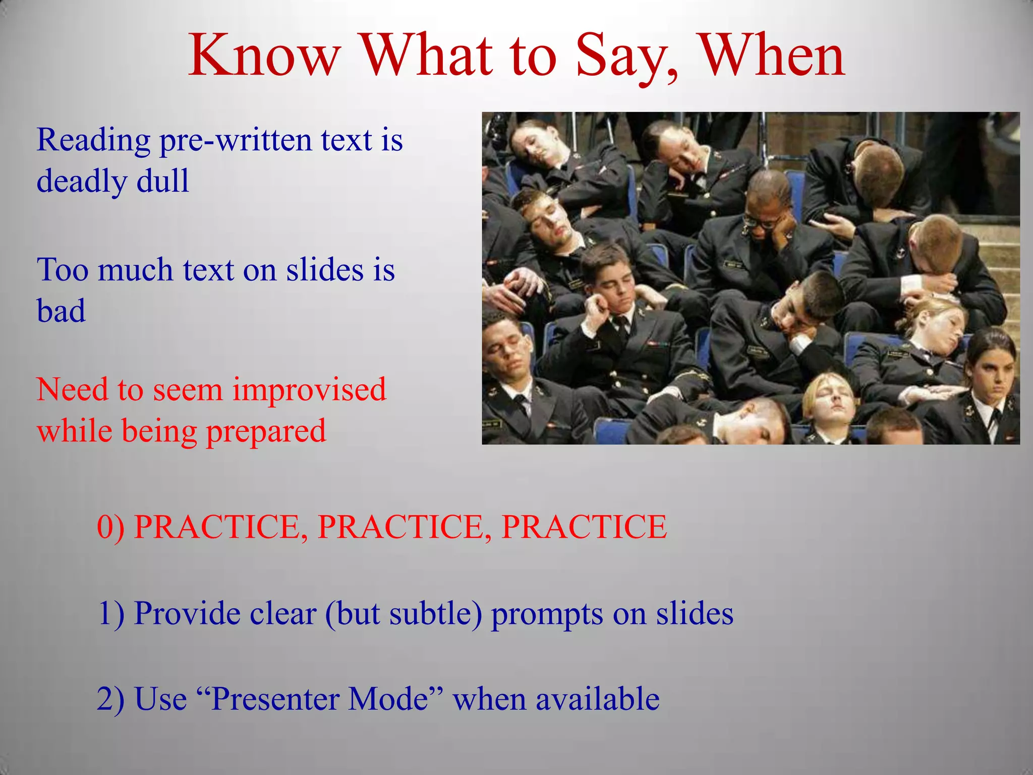 Know What to Say, When
Reading pre-written text is
deadly dull

Too much text on slides is
bad

Need to seem improvised
while being prepared

    0) PRACTICE, PRACTICE, PRACTICE

    1) Provide clear (but subtle) prompts on slides

    2) Use “Presenter Mode” when available
 