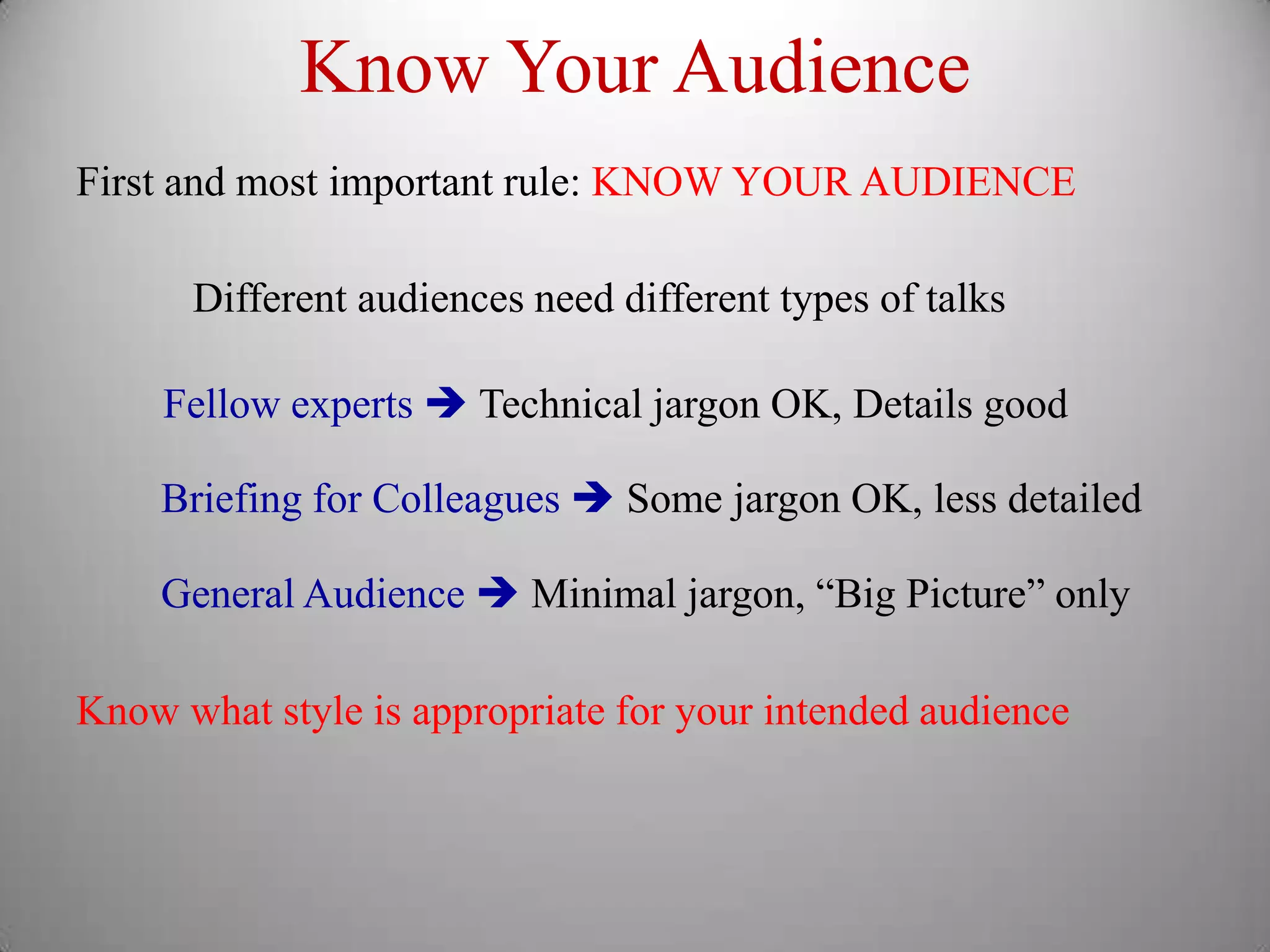 Know Your Audience
First and most important rule: KNOW YOUR AUDIENCE

      Different audiences need different types of talks

    Fellow experts  Technical jargon OK, Details good

    Briefing for Colleagues  Some jargon OK, less detailed

    General Audience  Minimal jargon, “Big Picture” only

Know what style is appropriate for your intended audience
 