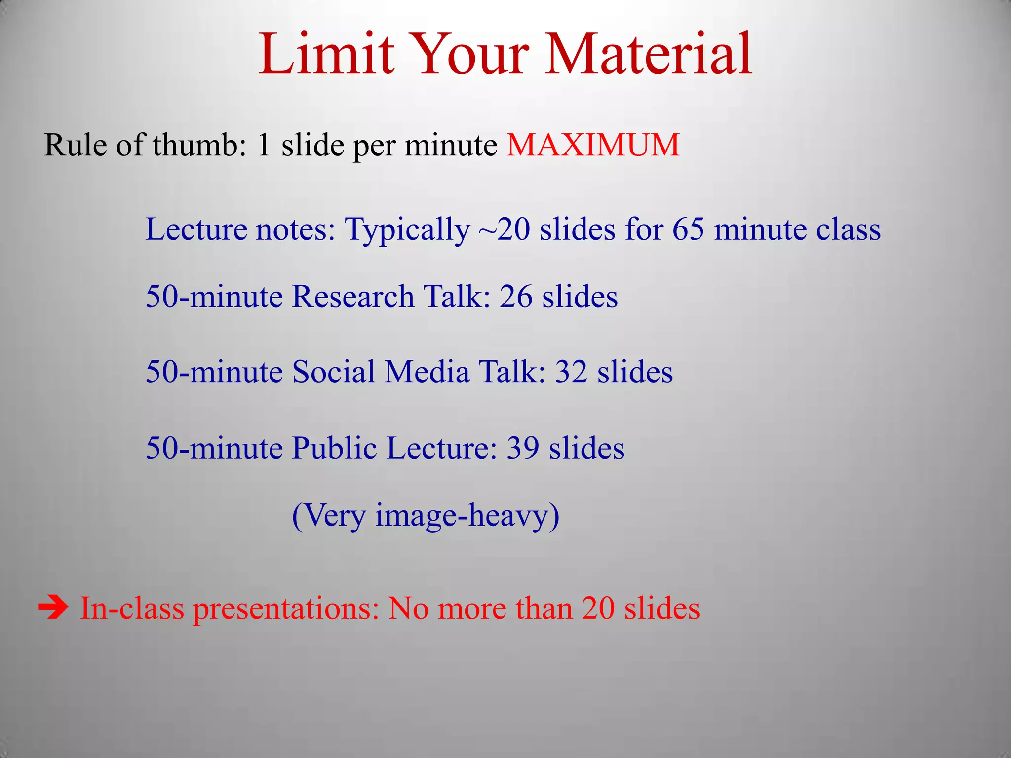 Limit Your Material
Rule of thumb: 1 slide per minute MAXIMUM

       Lecture notes: Typically ~20 slides for 65 minute class

       50-minute Research Talk: 26 slides

       50-minute Social Media Talk: 32 slides

       50-minute Public Lecture: 39 slides
                  (Very image-heavy)

 In-class presentations: No more than 20 slides
 