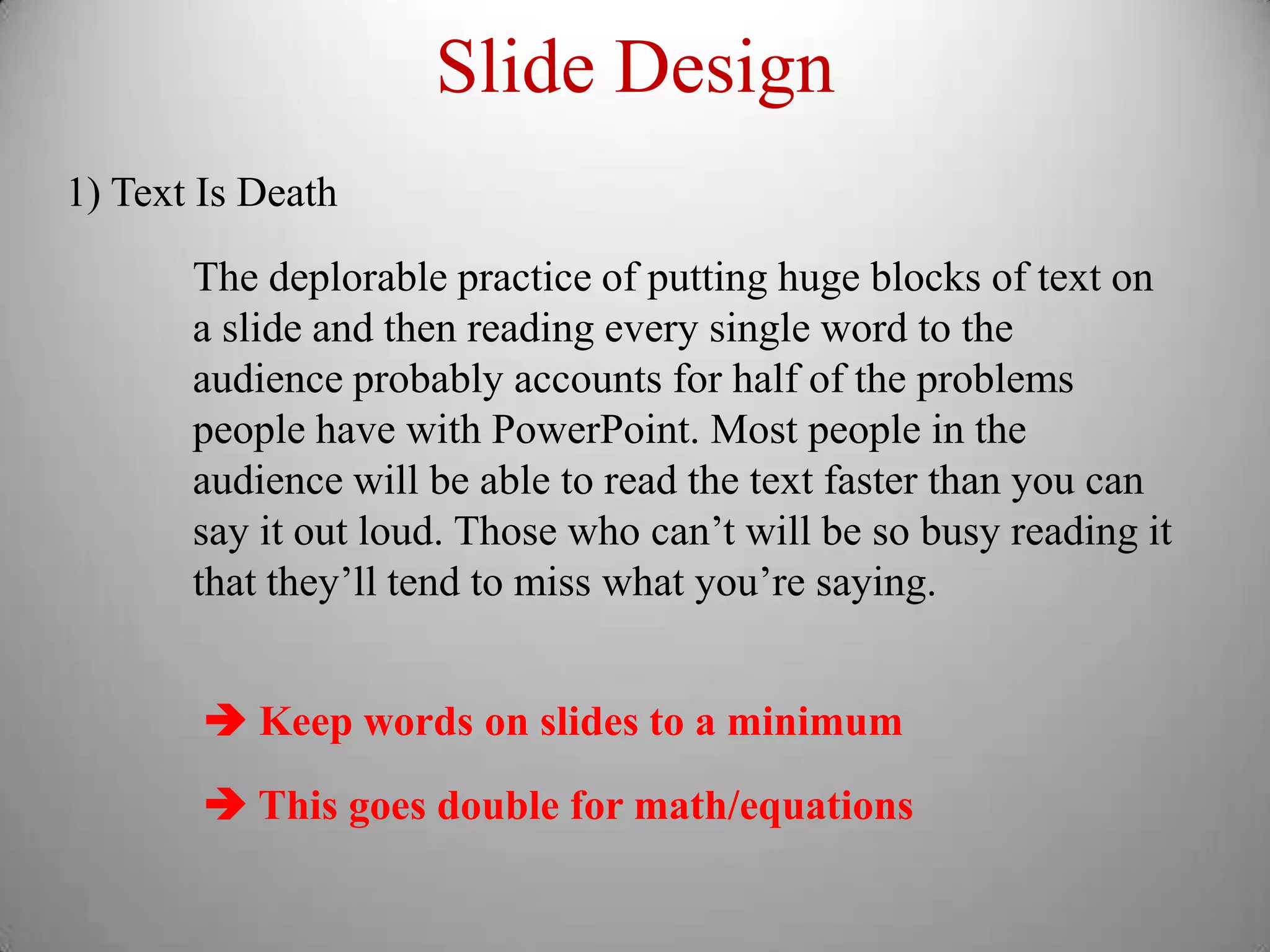 Slide Design
1) Text Is Death

       The deplorable practice of putting huge blocks of text on
       a slide and then reading every single word to the
       audience probably accounts for half of the problems
       people have with PowerPoint. Most people in the
       audience will be able to read the text faster than you can
       say it out loud. Those who can’t will be so busy reading it
       that they’ll tend to miss what you’re saying.


         Keep words on slides to a minimum
         This goes double for math/equations
 