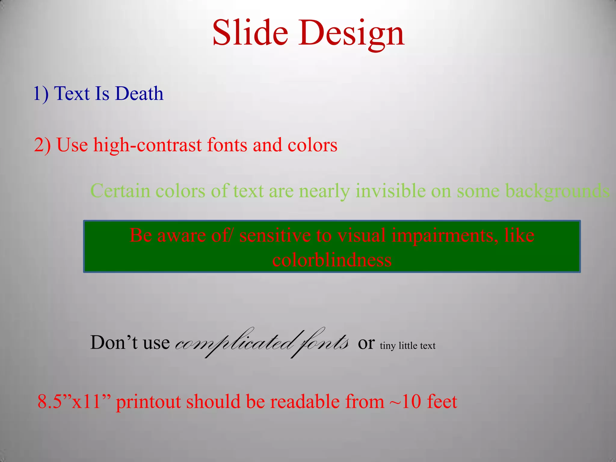 Slide Design
1) Text Is Death

2) Use high-contrast fonts and colors

       Certain colors of text are nearly invisible on some backgrounds

           Be aware of/ sensitive to visual impairments, like
                            colorblindness



       Don’t use   complicated fonts or   tiny little text




8.5”x11” printout should be readable from ~10 feet
 