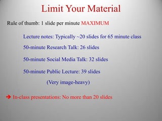 Limit Your Material
Rule of thumb: 1 slide per minute MAXIMUM

       Lecture notes: Typically ~20 slides for 65 minute class

       50-minute Research Talk: 26 slides

       50-minute Social Media Talk: 32 slides

       50-minute Public Lecture: 39 slides
                  (Very image-heavy)

 In-class presentations: No more than 20 slides
 