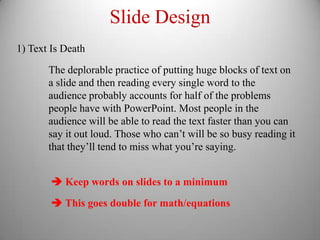 Slide Design
1) Text Is Death

       The deplorable practice of putting huge blocks of text on
       a slide and then reading every single word to the
       audience probably accounts for half of the problems
       people have with PowerPoint. Most people in the
       audience will be able to read the text faster than you can
       say it out loud. Those who can’t will be so busy reading it
       that they’ll tend to miss what you’re saying.


         Keep words on slides to a minimum
         This goes double for math/equations
 