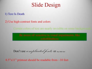 Slide Design
1) Text Is Death

2) Use high-contrast fonts and colors

       Certain colors of text are nearly invisible on some backgrounds

           Be aware of/ sensitive to visual impairments, like
                            colorblindness



       Don’t use   complicated fonts or   tiny little text




8.5”x11” printout should be readable from ~10 feet
 