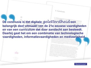 De conclusie is dat digitale geletterdheid een
belangrijk deel uitmaakt van de 21e eeuwse vaardigheden
en van een curriculum dat daar aandacht aan besteedt.
Daarbij gaat het om een combinatie van technologische
vaardigheden, informatievaardigheden en mediawijsheid.

 