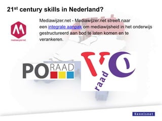 21st century skills in Nederland?
Mediawijzer.net - Mediawijzer.net streeft naar
een integrale aanpak om mediawijsheid in het onderwijs
gestructureerd aan bod te laten komen en te
verankeren.

 