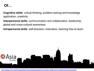 Of…
Cognitive skills: critical thinking, problem-solving and knowledge
application, creativity
Interpersonal skills: communication and collaboration, leadership,
global and cross-cultural awareness
Intrapersonal skills: self-direction, motivation, learning how to learn

http://asiasociety.org/education/learning-world/assessing-21st-century-skills-and-competencies-around-world

 