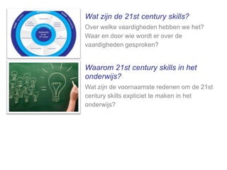 Wat zijn de 21st century skills?
Over welke vaardigheden hebben we het?
Waar en door wie wordt er over de
vaardigheden gesproken?

Waarom 21st century skills in het
onderwijs?
Wat zijn de voornaamste redenen om de 21st
century skills expliciet te maken in het
onderwijs?

 