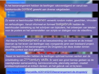 In het leerarrangement hebben de leerlingen vakoverstijgend en vanuit een
betekenisvolle context gewerkt aan diverse vakgebieden.

Zo waren er leerinhouden rekenen verwerkt rondom maten, gewichten, inhouden
en verhoudingen. Vanuit informeel en formeel taalgebruik hadden de
leerinhouden betrekking op het schrijven van bijsluiters, het ontwerpen van teksten
voor de posters en het samenstellen van scripts en dialogen voor de videofilms.

Het thema mediawijsheid en de bewustwording van reclame en de invloed
daarvan op het leven van leerlingen was voorgaande jaren een losstaand project.
Door integratie in het leerarrangement De Drogisterij zijn deze doelen binnen
dezelfde context aan bod gekomen.
Naast de leerinhouden hebben de leerlingen optimaal kunnen werken aan de
ontwikkeling van 21stcentury skills. Er werd een groot beroep gedaan op de
vaardigheden samenwerking, kennisconstructie, planmatig werken, creatief,
probleemoplossend en kritisch denken, en het gebruik van ict bij leren.

http://www.21stcenturyskills.nl/2014/02/03/leerarrangement-de-drogisterij/

 