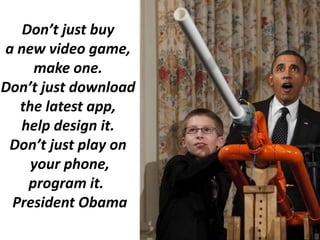 Don’t just buy
a new video game,
make one.
Don’t just download
the latest app,
help design it.
Don’t just play on
your phone,
program it.
President Obama

 