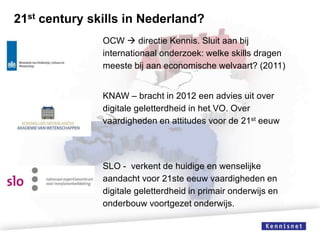 21st century skills in Nederland?
OCW  directie Kennis. Sluit aan bij
internationaal onderzoek: welke skills dragen
meeste bij aan economische welvaart? (2011)
KNAW – bracht in 2012 een advies uit over
digitale geletterdheid in het VO. Over
vaardigheden en attitudes voor de 21st eeuw

SLO - verkent de huidige en wenselijke
aandacht voor 21ste eeuw vaardigheden en
digitale geletterdheid in primair onderwijs en
onderbouw voortgezet onderwijs.

 