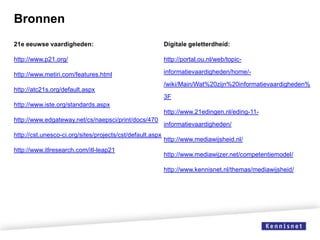 Bronnen
21e eeuwse vaardigheden:

Digitale geletterdheid:

http://www.p21.org/

http://portal.ou.nl/web/topic-

http://www.metiri.com/features.html

informatievaardigheden/home/-

http://atc21s.org/default.aspx

/wiki/Main/Wat%20zijn%20informatievaardigheden%
3F

http://www.iste.org/standards.aspx
http://www.21edingen.nl/eding-11http://www.edgateway.net/cs/naepsci/print/docs/470
http://cst.unesco-ci.org/sites/projects/cst/default.aspx
http://www.itlresearch.com/itl-leap21

informatievaardigheden/
http://www.mediawijsheid.nl/
http://www.mediawijzer.net/competentiemodel/
http://www.kennisnet.nl/themas/mediawijsheid/

 