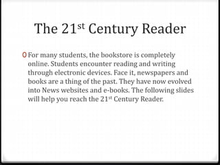 The 21st Century Reader
0 For many students, the bookstore is completely
online. Students encounter reading and writing
through electronic devices. Face it, newspapers and
books are a thing of the past. They have now evolved
into News websites and e-books. The following slides
will help you reach the 21st Century Reader.
 