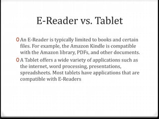 E-Reader vs. Tablet
0 An E-Reader is typically limited to books and certain
files. For example, the Amazon Kindle is compatible
with the Amazon library, PDFs, and other documents.
0 A Tablet offers a wide variety of applications such as
the internet, word processing, presentations,
spreadsheets. Most tablets have applications that are
compatible with E-Readers
 