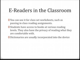 E-Readers in the Classroom
0 You can use it for class set worksheets, such as
passing in class reading assignments.
0 Students have access to books at various reading
levels. They also have the privacy of reading what they
are comfortable with.
0 Dictionaries are usually incorporated into the device
 