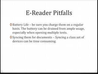 E-Reader Pitfalls
0 Battery Life – be sure you charge them on a regular
basis. The battery can be drained from ample usage,
especially when opening multiple texts.
0 Syncing them for documents – Syncing a class set of
devices can be time consuming.
 