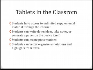 Tablets in the Classrom
0 Students have access to unlimited supplemental
material through the internet.
0 Students can write down ideas, take notes, or
generate a paper on the device itself.
0 Students can create presentations.
0 Students can better organize annotations and
highlights from texts.
 