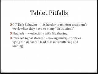 Tablet Pitfalls
0 Off-Task Behavior – It is harder to monitor a student’s
work when they have so many “distractions”
0 Plagiarism – especially with file sharing
0 Internet signal strength – having multiple devices
vying for signal can lead to issues buffering and
loading
 