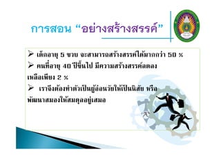 การสอน “อย่างสร้างสรรค์”
 เด็กอายุ 5 ขวบ จะสามารถสร้างสรรค์ได้มากกว่า 50 %
 คนที่อายุ 40 ปี ขึ้นไป มีความสร้างสรรค์ลดลง
เหลือเพียง 2 %
 เราจึงต้องทําตัวเป็ นผู้อ่อนวัยให้เป็ นนิสัย หรือ
พัฒนาสมองให้สมดุลอยู่เสมอ
 