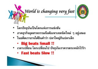 World is changing very fast
• โลกปัจจุบันเป็นโลกแห่งการแข่งขัน
• ภาคธุรกิจอุตสาหกรรมจึงต้องหาเทคนิคใหม่ ๆ อยู่เสมอ
• ในอดีตเราอาจได้ยินคําว่า ปลาใหญ่กินปลาเล็ก
• Big beats Small !!
• เวลาเปลี่ยน โลกเปลี่ยนไป ปัจจุบันเราควรตระหนักไว้ว่า
• Fast beats Slow !!
 