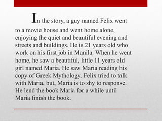 In the story, a guy named Felix went
to a movie house and went home alone,
enjoying the quiet and beautiful evening and
streets and buildings. He is 21 years old who
work on his first job in Manila. When he went
home, he saw a beautiful, little 11 years old
girl named Maria. He saw Maria reading his
copy of Greek Mythology. Felix tried to talk
with Maria, but, Maria is to shy to response.
He lend the book Maria for a while until
Maria finish the book.
 