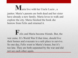 Maria live with her Uncle Lucio , a
janitor. Maria’s parents are both dead and her sister
have already a new family. Maria loves to walk and
explore the city. Maria finished the book she
borrow from Felix and returned it.
Felix and Maria become friends. But, the
war came. It’s World War II that time, should live
their homes and evacuate to a safe place to survive.
So one day, Felix went to Maria’s house, but it’s
too late. They are both separated by the war and did
not see each other again.
 
