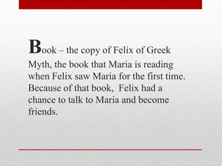 Book – the copy of Felix of Greek
Myth, the book that Maria is reading
when Felix saw Maria for the first time.
Because of that book, Felix had a
chance to talk to Maria and become
friends.
 