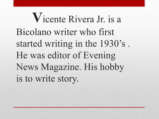 Vicente Rivera Jr. is a
Bicolano writer who first
started writing in the 1930’s .
He was editor of Evening
News Magazine. His hobby
is to write story.
 