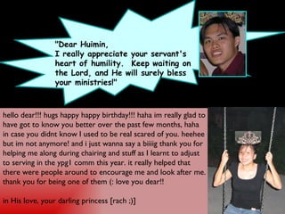 "Dear Huimin, I really appreciate your servant's heart of humility.  Keep waiting on the Lord, and He will surely bless your ministries!" hello dear!!! hugs happy happy birthday!!! haha im really glad to have got to know you better over the past few months, haha in case you didnt know I used to be real scared of you. heehee but im not anymore! and i just wanna say a biiiig thank you for helping me along during chairing and stuff as I learnt to adjust to serving in the ypg1 comm this year. it really helped that there were people around to encourage me and look after me. thank you for being one of them (: love you dear!! in His love, your darling princess [rach ;)]  