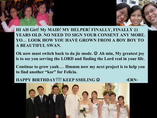HI AH Girl! My MAID! MY HELPER! FINALLY, FINALLY 21 YEARS OLD. NO NEED TO SIGN YOUR CONSENT ANY MORE. YO… LOOK HOW YOU HAVE GROWN FROM A BOY BOY TO A BEAUTIFUL SWAN.  Ok now must switch back to da jie mode.    Ah min, My greatest joy is to see you serving the LORD and finding the Lord real in your life.  Continue to grow yaah…. Hmmm now my next project is to help you to find another “kor” for Felicia.  HAPPY BIRTHDAY!!!! KEEP SMILING   -ERN- 