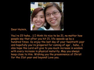 Dear Huimin, You're 21! haha.. :) I think its nice to be 21, no matter how people say that after you hit 21, life speeds up by a hundred times. So enjoy the last day of your twentieth year and hopefully you're prepared for coming of age'.. haha... I also hope the Lord will give to you much increase in wisdom with every increase in physical maturity. May you always keep close to Him. Wishing you the preeminence of Christ for the 21st year and beyond! Love you. 