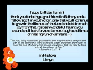 happy birthday huimin!  thank you for being a great friend in Bethany and a fellow sop 1 in youth choir. pray that you'll continue to grow in the likeness of the Lord and obtain much joy from that. it's been wonderful having you around and i look forward to more laughs and times of making-fun-of-jermaine. =)   “ That you, being rooted and grounded in love, may be able to comprehend with all the saints what is the width and length and depth and height- to know the love of Christ which passes knowledge; that you may be filled with all the fullness of God.”  - Ephesians 3:17-19 in His love, Lianya 