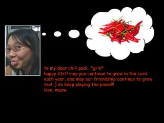 to my dear chili padi...*grin* happy 21st! may you continue to grow in the Lord each year, and may our friendship continue to grow too! :) do keep playing the piano!!!  love, meow 