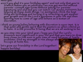 hello you. aren't you glad it's your birthday again? and not only that,you're 21!which makes you an adult!you can,erm,get married without parents' consent,sign forms without asking for parents' signatures and and and you can watch r(a) movies.HAHAHA.but beyond all these dumb things i've mentioned,i think the best thing abt birthdays and turning 21 is reflecting on yet another year growth and of the Lord's goodness in your life and then learning how to come of age and behave as a woman of discretion.  i think as young ladies,behaving with discretion is sooo impt. it is that quiet and gentle spirit that the pastors so often remind us to have. it is the proverbs 31 being that we are all seeking to be. as you step into your 22nd year,i hope you find the Lord's presence more significant in your life and that you learn to draw even closer to Him even in your time of need because of family problems.i find my strength in Him always when there are hiccups at home too.   let's grow our friendship in the Lord together! happie berfday! 
