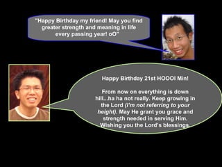 "Happy Birthday my friend! May you find greater strength and meaning in life every passing year! oO"    Happy Birthday 21st HOOOI Min! From now on everything is down hill...ha ha not really. Keep growing in the Lord  (I’m not referring to your height).  May He grant you grace and strength needed in serving Him. Wishing you the Lord’s blessings. 