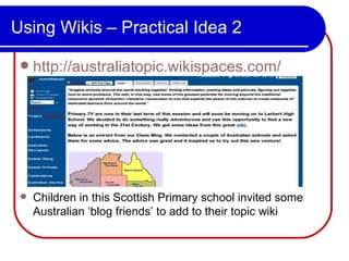 Using Wikis – Practical Idea 2 http://australiatopic.wikispaces.com/ Children in this Scottish Primary school invited some Australian ‘blog friends’ to add to their topic wiki  
