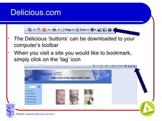 Delicious.com The Delicious ‘buttons’ can be downloaded to your computer’s toolbar When you visit a site you would like to bookmark, simply click on the ‘tag’ icon Falkirk Council   Education Services 