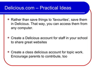 Delicious.com – Practical Ideas Rather than save things to ‘favourites’, save them in Delicious. That way, you can access them from any computer. Create a Delicious account for staff in your school to share great websites Create a class delicious account for topic work. Encourage parents to contribute, too 