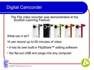 Digital Camcorder The Flip video recorder was demonstrated at the Scottish Learning Festival  Falkirk Council   Education Services What can it do? It can record up to 60 minutes of video it has its own built in FlipShare™ editing software the flip-out USB arm plugs into any computer  