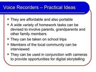 Voice Recorders – Practical Ideas They are affordable and also portable A wide variety of homework tasks can be devised to involve parents, grandparents and other family members They can be taken on school trips Members of the local community can be interviewed  They can be used in conjunction with cameras to provide opportunities for digital storytelling 
