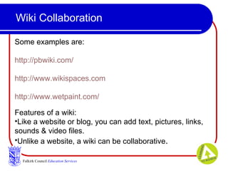 Wiki Collaboration Falkirk Council   Education Services Some examples are: http://pbwiki.com/ http://www.wikispaces.com http://www.wetpaint.com/ Features of a wiki:  Like a website or blog, you can add text, pictures, links, sounds & video files.  Unlike a website, a wiki can be collaborative .  