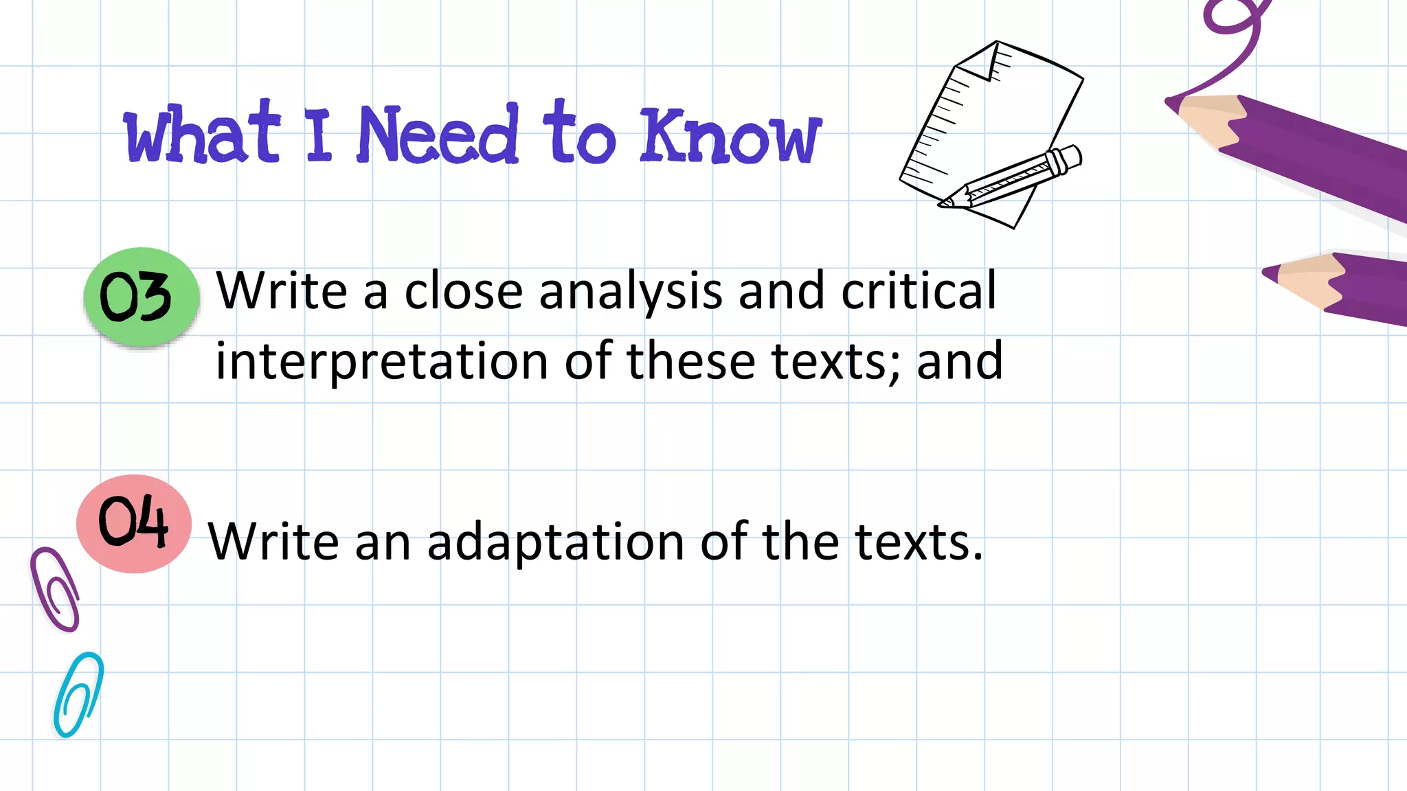 Write a close analysis and critical
interpretation of these texts; and
03
04 Write an adaptation of the texts.
What I Need to Know
 