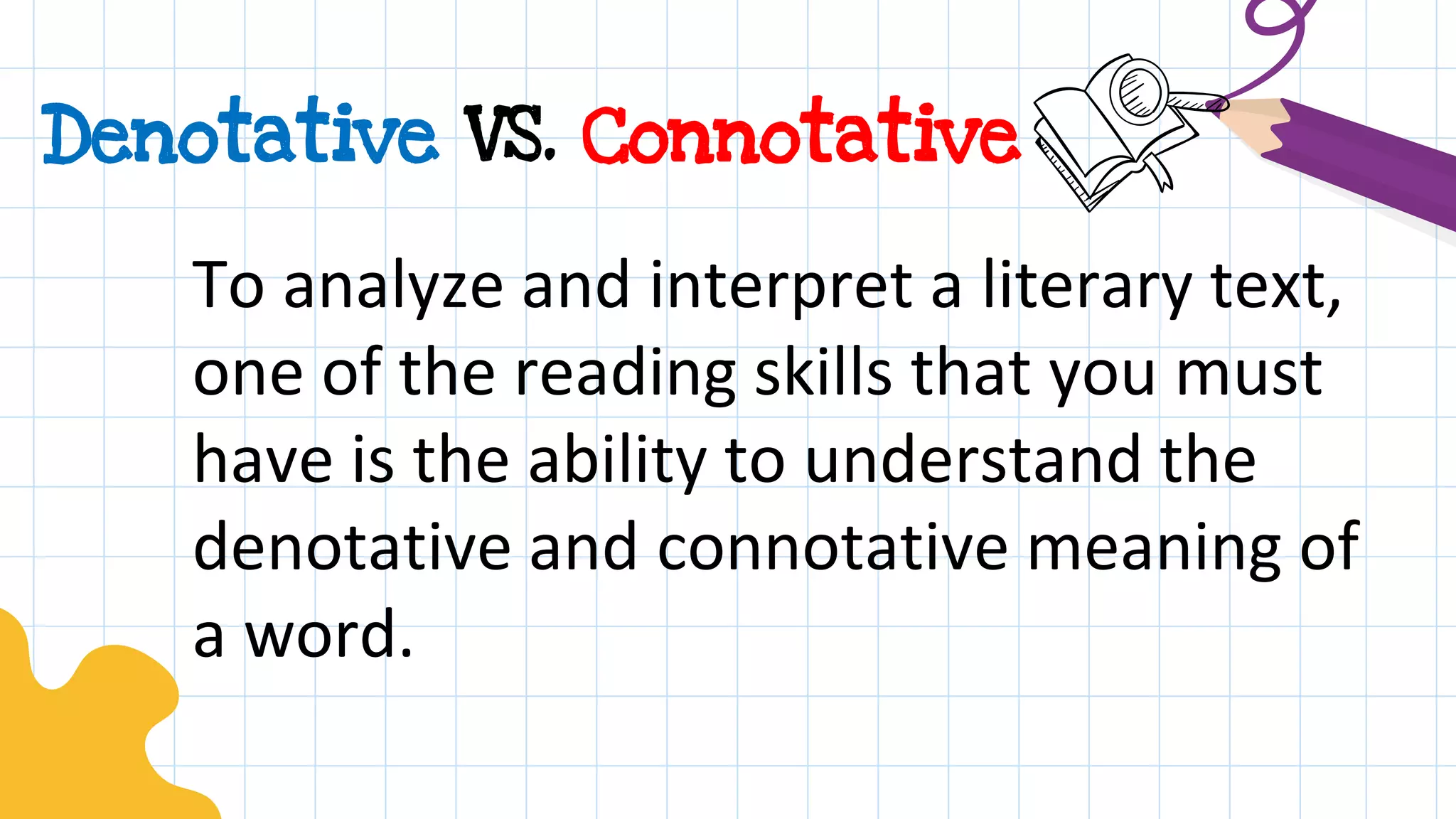 Denotative VS. Connotative
To analyze and interpret a literary text,
one of the reading skills that you must
have is the ability to understand the
denotative and connotative meaning of
a word.
 