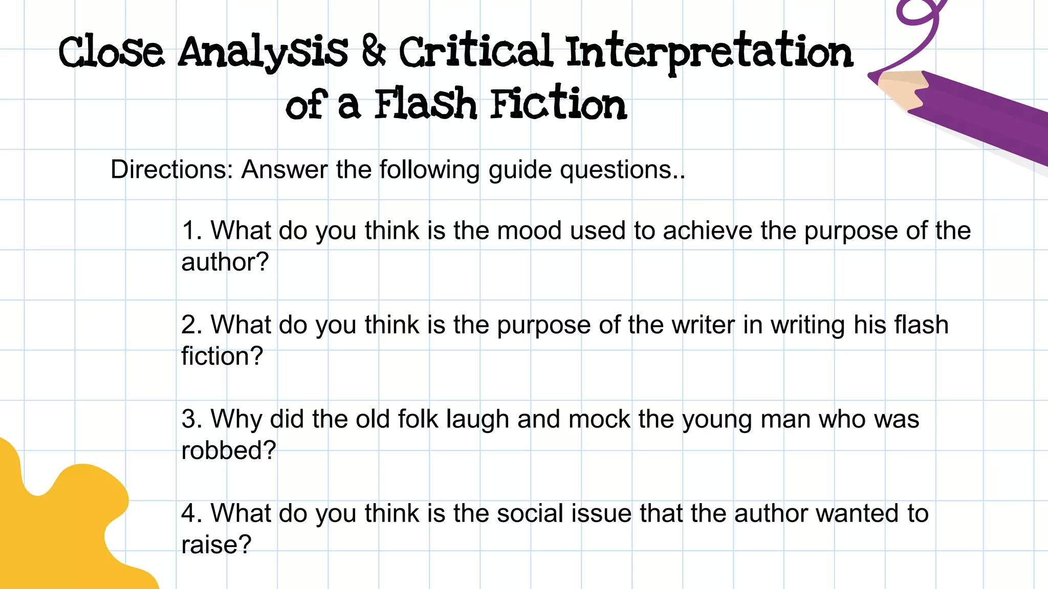 Close Analysis & Critical Interpretation
of a Flash Fiction
Directions: Answer the following guide questions..
1. What do you think is the mood used to achieve the purpose of the
author?
2. What do you think is the purpose of the writer in writing his flash
fiction?
3. Why did the old folk laugh and mock the young man who was
robbed?
4. What do you think is the social issue that the author wanted to
raise?
 
