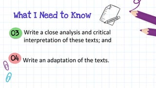 Write a close analysis and critical
interpretation of these texts; and
03
04 Write an adaptation of the texts.
What I Need to Know
 