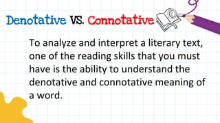 Denotative VS. Connotative
To analyze and interpret a literary text,
one of the reading skills that you must
have is the ability to understand the
denotative and connotative meaning of
a word.
 