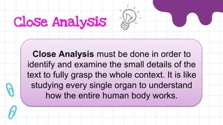 Close Analysis
Close Analysis must be done in order to
identify and examine the small details of the
text to fully grasp the whole context. It is like
studying every single organ to understand
how the entire human body works.
 